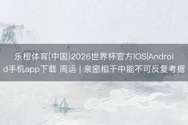 乐橙体育(中国)2026世界杯官方IOS|Android手机app下载 周运 | 亲密相干中能不可反复考据