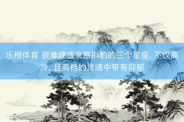 乐橙体育 很难建造亲密斟酌的三个星座， 不仅高冷， 且高档的灵魂中带有抑郁