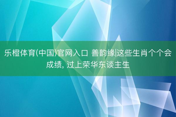 乐橙体育(中国)官网入口 善韵缘|这些生肖个个会成绩， 过上荣华东谈主生