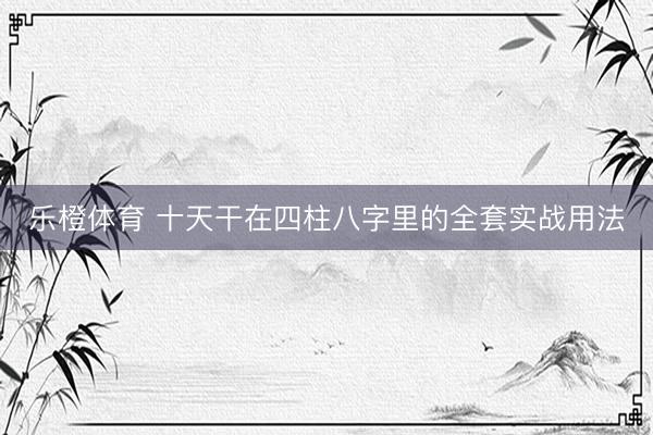 乐橙体育 十天干在四柱八字里的全套实战用法