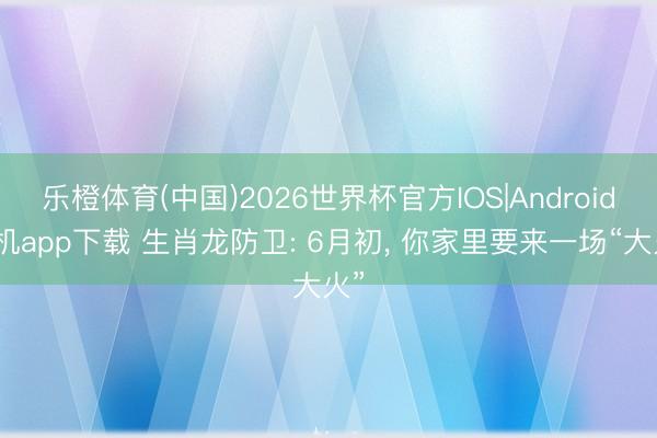 乐橙体育(中国)2026世界杯官方IOS|Android手机app下载 生肖龙防卫: 6月初， 你家里要来一场“大火”