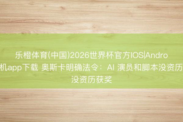 乐橙体育(中国)2026世界杯官方IOS|Android手机app下载 奥斯卡明确法令：AI 演员和脚本没资历获奖