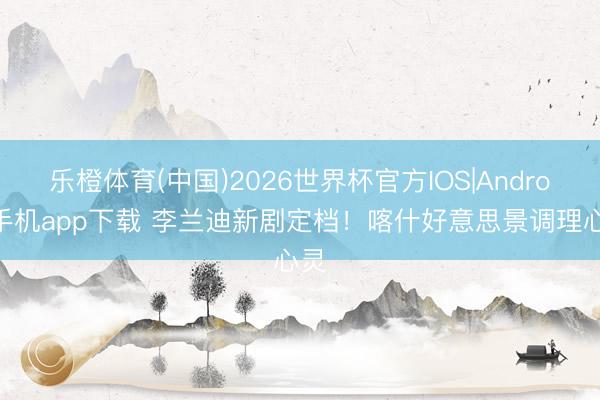 乐橙体育(中国)2026世界杯官方IOS|Android手机app下载 李兰迪新剧定档！喀什好意思景调理心灵