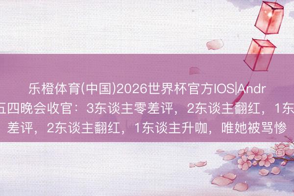乐橙体育(中国)2026世界杯官方IOS|Android手机app下载 央视五四晚会收官:3东谈主零差评,2东谈主翻红,1东谈主升咖,唯她被骂惨