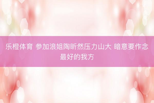 乐橙体育 参加浪姐陶昕然压力山大 暗意要作念最好的我方