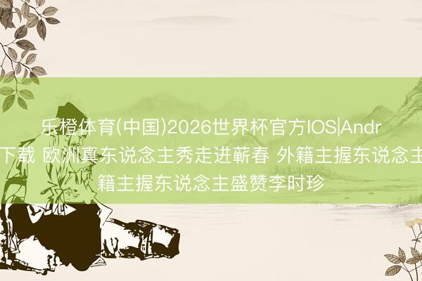 乐橙体育(中国)2026世界杯官方IOS|Android手机app下载 欧洲真东说念主秀走进蕲春 外籍主握东说念主盛赞李时珍