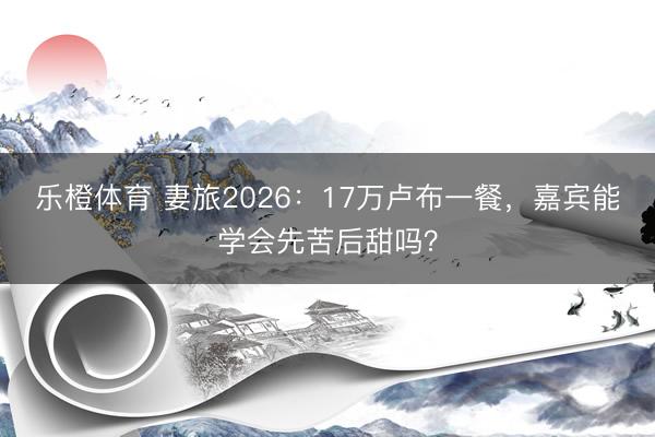 乐橙体育 妻旅2026：17万卢布一餐，嘉宾能学会先苦后甜吗？
