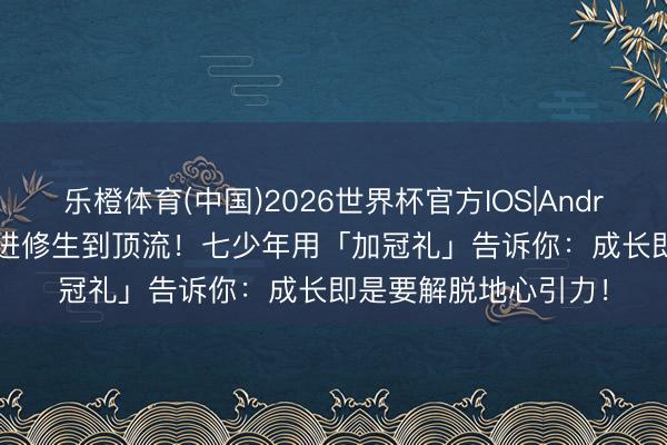 乐橙体育(中国)2026世界杯官方IOS|Android手机app下载 从进修生到顶流!七少年用「加冠礼」告诉你:成长即是要解脱地心引力!