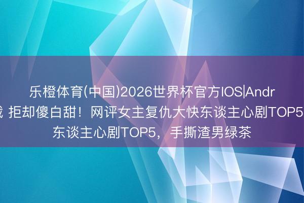 乐橙体育(中国)2026世界杯官方IOS|Android手机app下载 拒却傻白甜！网评女主复仇大快东谈主心剧TOP5，手撕渣男绿茶