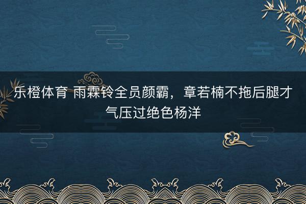 乐橙体育 雨霖铃全员颜霸，章若楠不拖后腿才气压过绝色杨洋