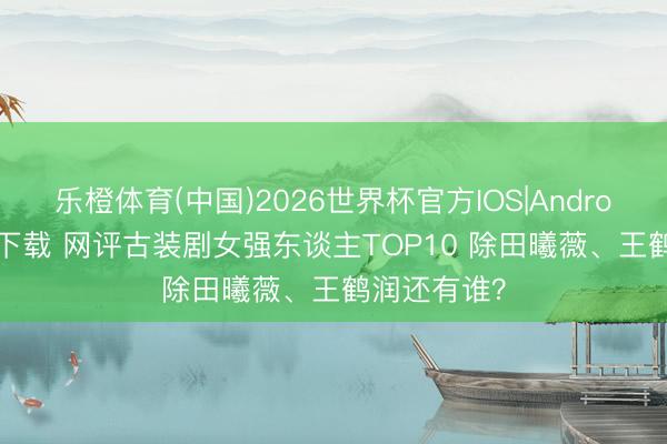 乐橙体育(中国)2026世界杯官方IOS|Android手机app下载 网评古装剧女强东谈主TOP10 除田曦薇、王鹤润还有谁?