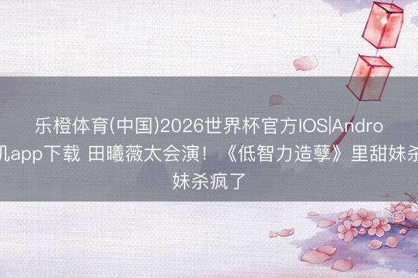 乐橙体育(中国)2026世界杯官方IOS|Android手机app下载 田曦薇太会演！《低智力造孽》里甜妹杀疯了