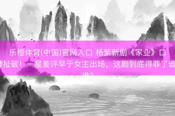 乐橙体育(中国)官网入口 杨紫新剧《家业》口碑扯破!一星差评早于女主出场,这剧到底得罪了谁?