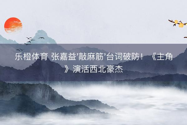 乐橙体育 张嘉益'敲麻筋'台词破防！《主角》演活西北豪杰
