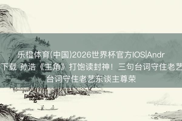 乐橙体育(中国)2026世界杯官方IOS|Android手机app下载 孙浩《主角》打饱读封神！三句台词守住老艺东谈主尊荣