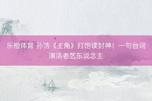 乐橙体育 孙浩《主角》打饱读封神！一句台词演活老艺东说念主