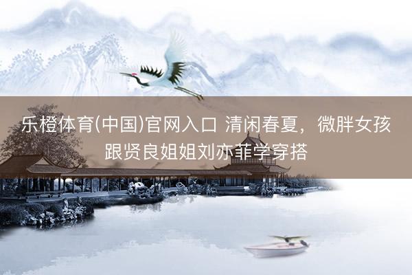 乐橙体育(中国)官网入口 清闲春夏,微胖女孩跟贤良姐姐刘亦菲学穿搭