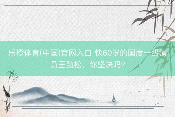 乐橙体育(中国)官网入口 快60岁的国度一级演员王劲松，你坚决吗？