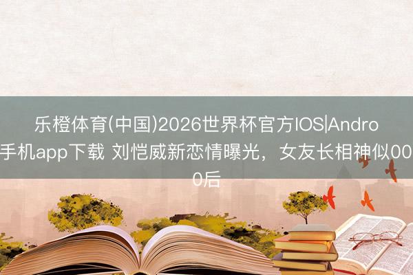 乐橙体育(中国)2026世界杯官方IOS|Android手机app下载 刘恺威新恋情曝光,女友长相神似00后