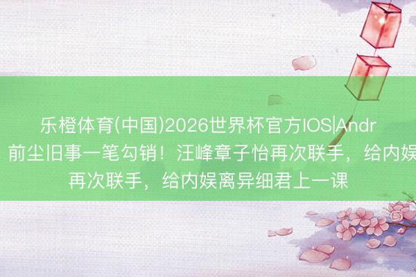 乐橙体育(中国)2026世界杯官方IOS|Android手机app下载 前尘旧事一笔勾销!汪峰章子怡再次联手,给内娱离异细君上一课