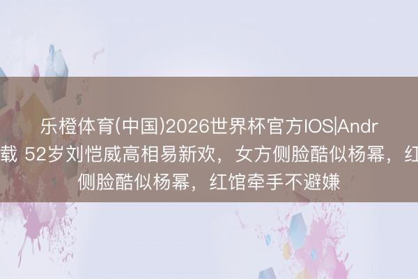 乐橙体育(中国)2026世界杯官方IOS|Android手机app下载 52岁刘恺威高相易新欢，女方侧脸酷似杨幂，红馆牵手不避嫌