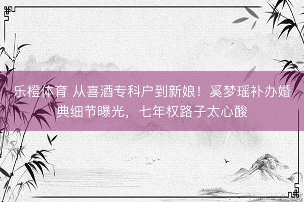 乐橙体育 从喜酒专科户到新娘！奚梦瑶补办婚典细节曝光，七年权路子太心酸