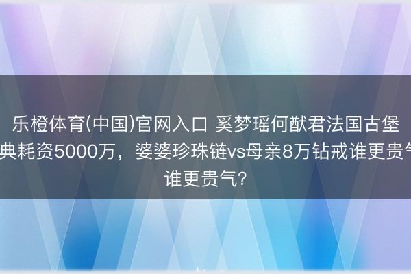 乐橙体育(中国)官网入口 奚梦瑶何猷君法国古堡婚典耗资5000万，婆婆珍珠链vs母亲8万钻戒谁更贵气？