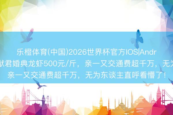 乐橙体育(中国)2026世界杯官方IOS|Android手机app下载 何猷君婚典龙虾500元/斤，亲一又交通费超千万，无为东谈主直呼看懵了！