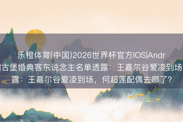 乐橙体育(中国)2026世界杯官方IOS|Android手机app下载 法国古堡婚典客东说念主名单透露：王嘉尔谷爱凌到场，何超莲配偶去哪了？