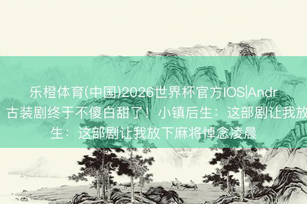 乐橙体育(中国)2026世界杯官方IOS|Android手机app下载 古装剧终于不傻白甜了！小镇后生：这部剧让我放下麻将悼念凌晨