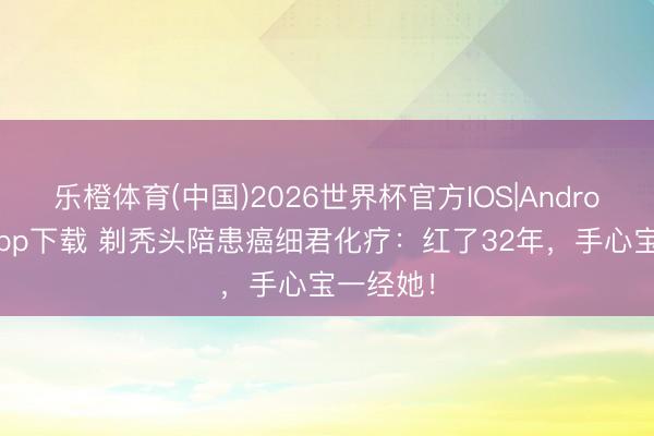 乐橙体育(中国)2026世界杯官方IOS|Android手机app下载 剃秃头陪患癌细君化疗：红了32年，手心宝一经她！