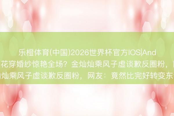 乐橙体育(中国)2026世界杯官方IOS|Android手机app下载 武大校花穿婚纱惊艳全场？金灿灿乘风子虚谈歉反圈粉，网友：竟然比完好转变东谈主