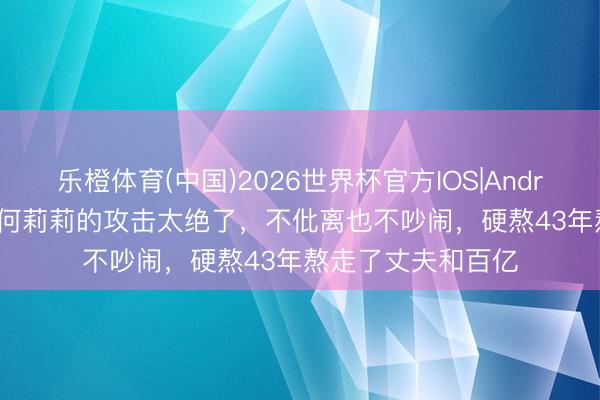 乐橙体育(中国)2026世界杯官方IOS|Android手机app下载 何莉莉的攻击太绝了，不仳离也不吵闹，硬熬43年熬走了丈夫和百亿