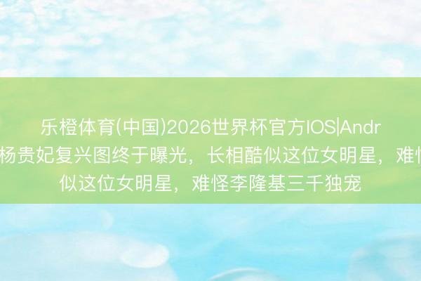 乐橙体育(中国)2026世界杯官方IOS|Android手机app下载 杨贵妃复兴图终于曝光，长相酷似这位女明星，难怪李隆基三千独宠