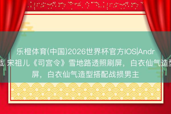 乐橙体育(中国)2026世界杯官方IOS|Android手机app下载 宋祖儿《司宫令》雪地路透照刷屏，白衣仙气造型搭配战损男主