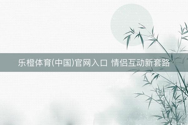 乐橙体育(中国)官网入口 情侣互动新套路