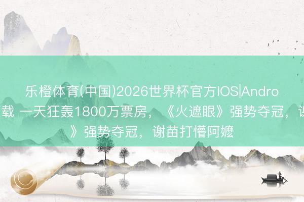 乐橙体育(中国)2026世界杯官方IOS|Android手机app下载 一天狂轰1800万票房，《火遮眼》强势夺冠，谢苗打懵阿嬷