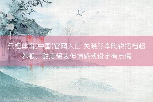 乐橙体育(中国)官网入口 关晓彤李昀锐搭档超养眼，甜度爆表但情感戏设定有点假