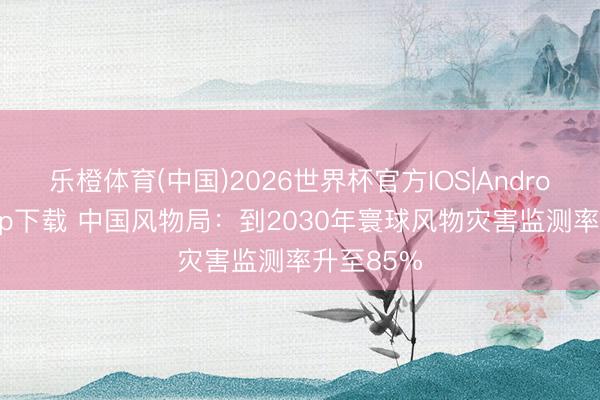 乐橙体育(中国)2026世界杯官方IOS|Android手机app下载 中国风物局:到2030年寰球风物灾害监测率升至85%