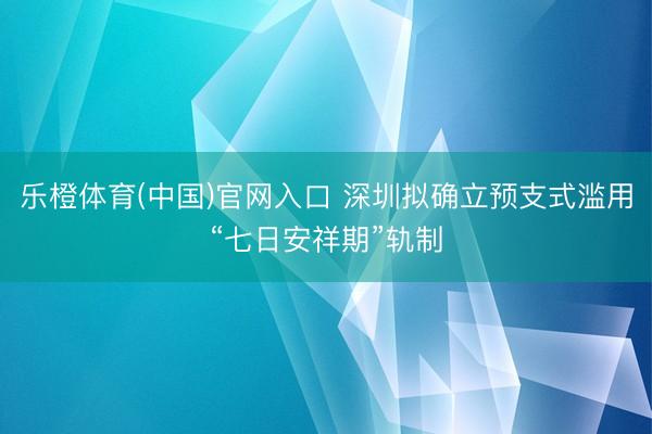 乐橙体育(中国)官网入口 深圳拟确立预支式滥用“七日安祥期”轨制