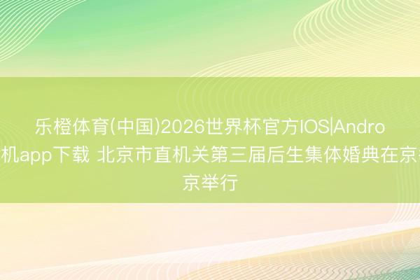 乐橙体育(中国)2026世界杯官方IOS|Android手机app下载 北京市直机关第三届后生集体婚典在京举行