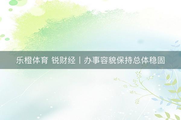 乐橙体育 锐财经丨办事容貌保持总体稳固