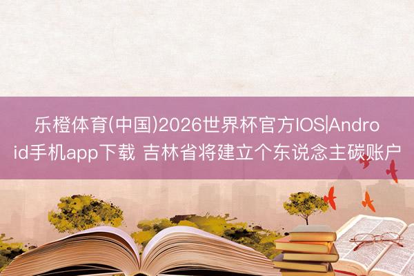 乐橙体育(中国)2026世界杯官方IOS|Android手机app下载 吉林省将建立个东说念主碳账户