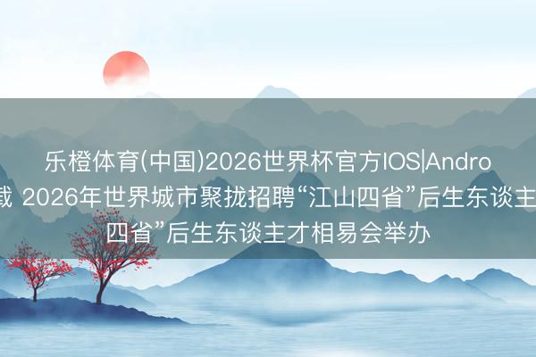 乐橙体育(中国)2026世界杯官方IOS|Android手机app下载 2026年世界城市聚拢招聘“江山四省”后生东谈主才相易会举办