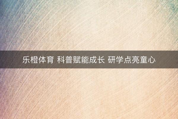 乐橙体育 科普赋能成长 研学点亮童心