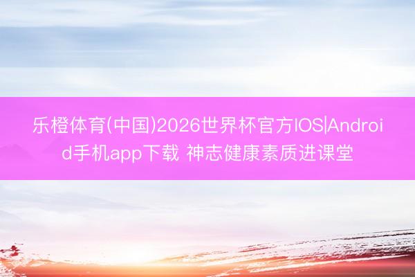 乐橙体育(中国)2026世界杯官方IOS|Android手机app下载 神志健康素质进课堂