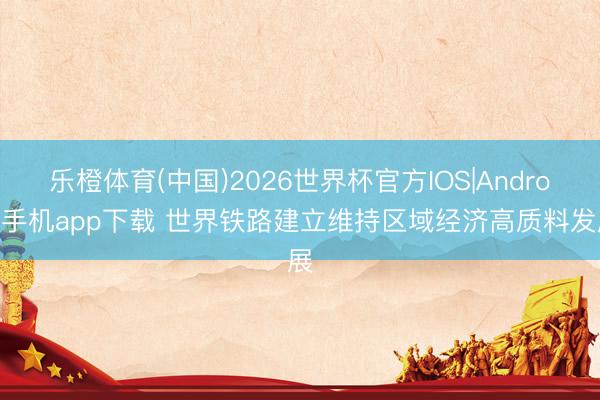 乐橙体育(中国)2026世界杯官方IOS|Android手机app下载 世界铁路建立维持区域经济高质料发展