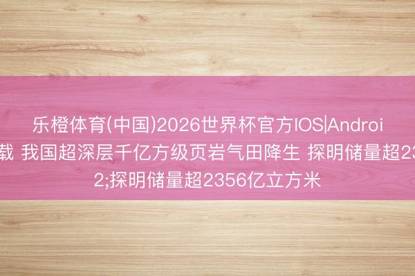 乐橙体育(中国)2026世界杯官方IOS|Android手机app下载 我国超深层千亿方级页岩气田降生 探明储量超2356亿立方米