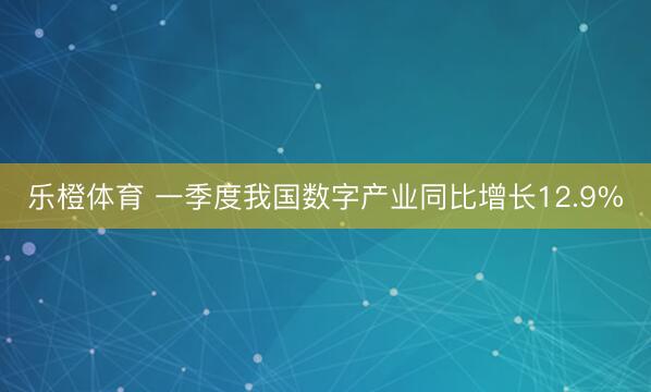 乐橙体育 一季度我国数字产业同比增长12.9%