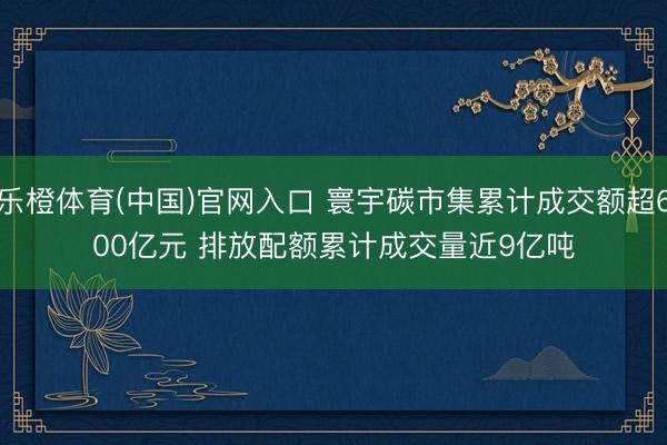 乐橙体育(中国)官网入口 寰宇碳市集累计成交额超600亿元 排放配额累计成交量近9亿吨